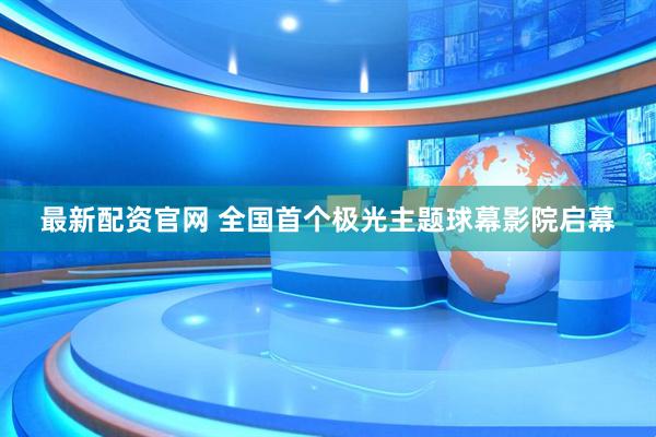 最新配资官网 全国首个极光主题球幕影院启幕