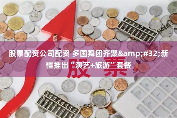 股票配资公司配资 多国舞团齐聚&#32;新疆推出“演艺+旅游”套餐