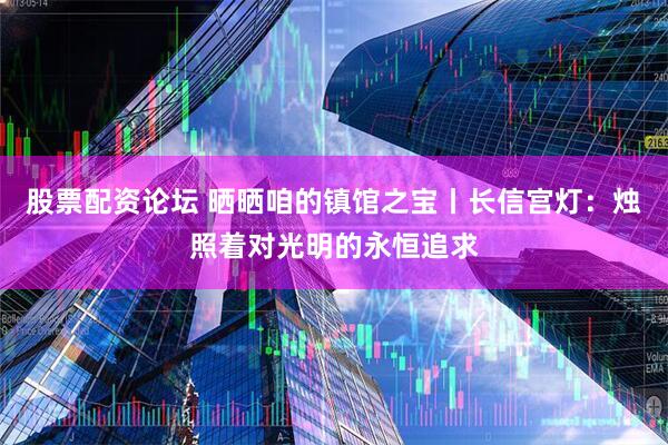 股票配资论坛 晒晒咱的镇馆之宝丨长信宫灯：烛照着对光明的永恒追求