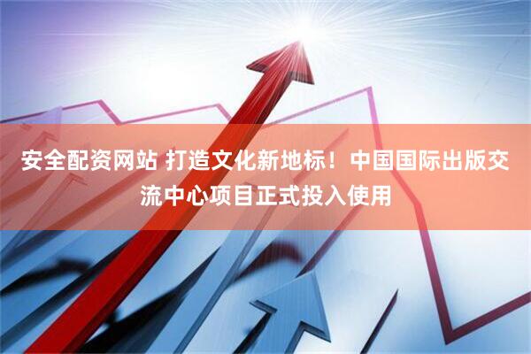 安全配资网站 打造文化新地标！中国国际出版交流中心项目正式投入使用