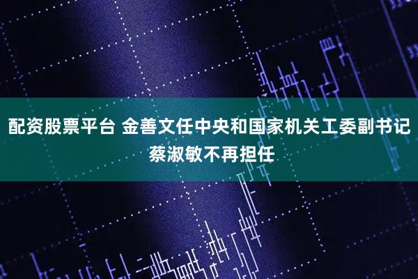配资股票平台 金善文任中央和国家机关工委副书记 蔡淑敏不再担任