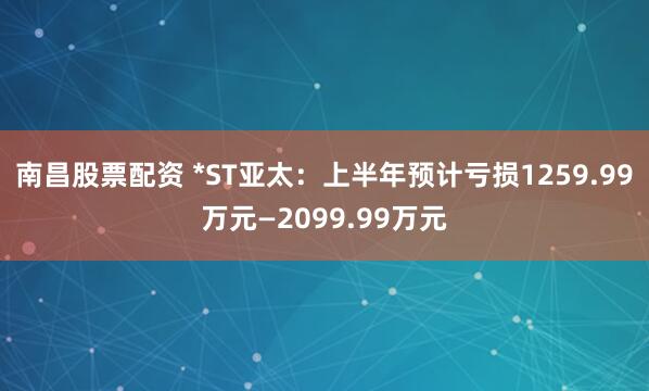 南昌股票配资 *ST亚太：上半年预计亏损1259.99万元—2099.99万元
