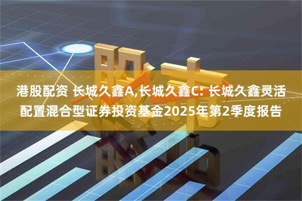 港股配资 长城久鑫A,长城久鑫C: 长城久鑫灵活配置混合型证券投资基金2025年第2季度报告