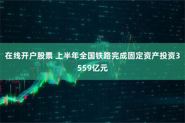 在线开户股票 上半年全国铁路完成固定资产投资3559亿元
