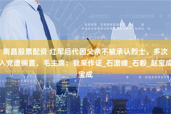 南昌股票配资 红军后代因父亲不被承认烈士，多次入党遭搁置，毛主席：我来作证_石澹峰_石毅_赵宝成