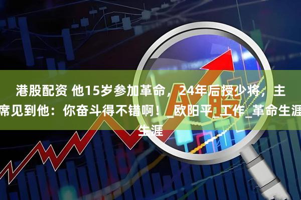 港股配资 他15岁参加革命，24年后授少将，主席见到他：你奋斗得不错啊！_欧阳平_工作_革命生涯