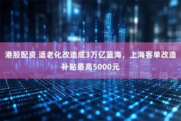 港股配资 适老化改造成3万亿蓝海，上海客单改造补贴最高5000元