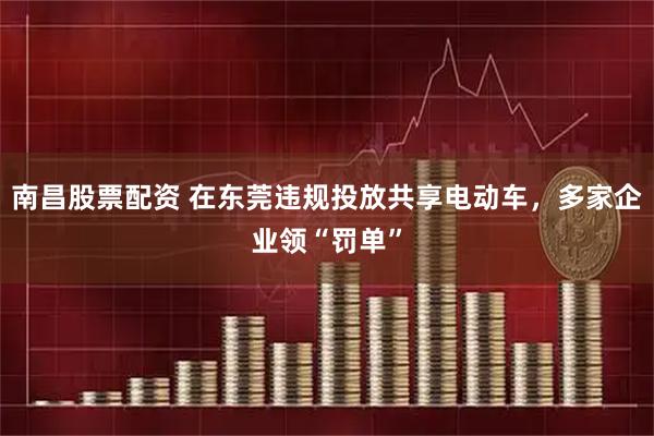 南昌股票配资 在东莞违规投放共享电动车，多家企业领“罚单”