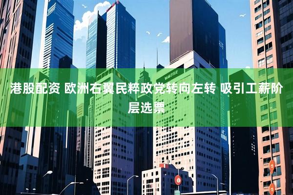 港股配资 欧洲右翼民粹政党转向左转 吸引工薪阶层选票