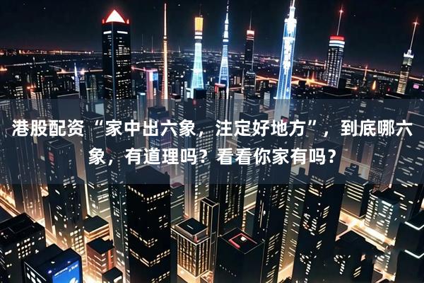 港股配资 “家中出六象，注定好地方”，到底哪六象，有道理吗？看看你家有吗？