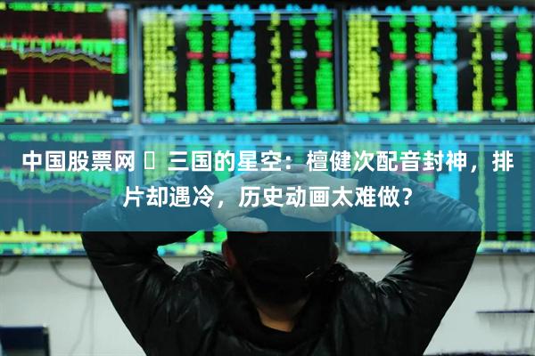 中国股票网 ‍三国的星空：檀健次配音封神，排片却遇冷，历史动画太难做？