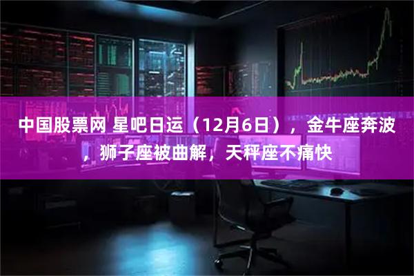 中国股票网 星吧日运(12月6日),金牛座奔波,狮子座被曲解,天秤座不痛快