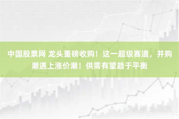 中国股票网 龙头重磅收购！这一超级赛道，并购潮遇上涨价潮！供需有望趋于平衡