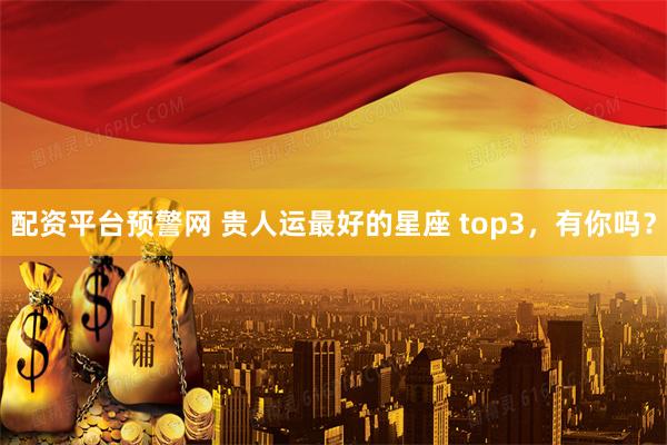 配资平台预警网 贵人运最好的星座 top3，有你吗？