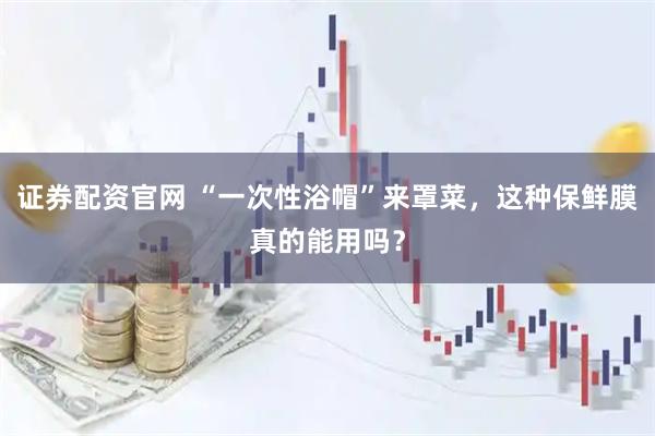 证券配资官网 “一次性浴帽”来罩菜，这种保鲜膜真的能用吗？