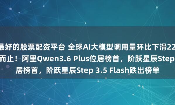 最好的股票配资平台 全球AI大模型调用量环比下滑22.2%，十周连涨戛然而止！阿里Qwen3.6 Plus位居榜首，阶跃星辰Step 3.5 Flash跌出榜单
