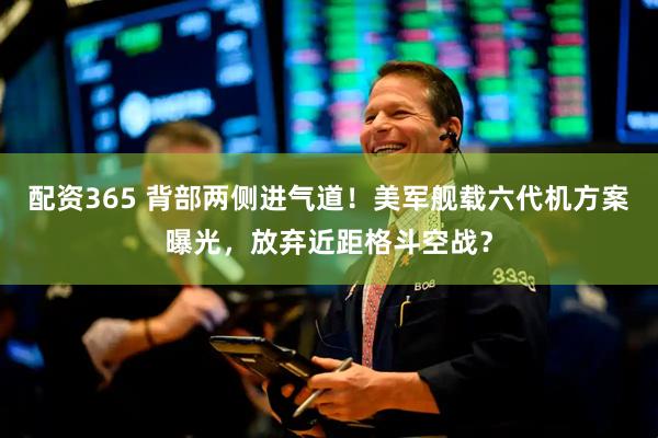 配资365 背部两侧进气道！美军舰载六代机方案曝光，放弃近距格斗空战？