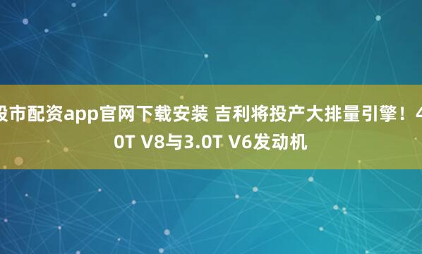 股市配资app官网下载安装 吉利将投产大排量引擎！4.0T V8与3.0T V6发动机