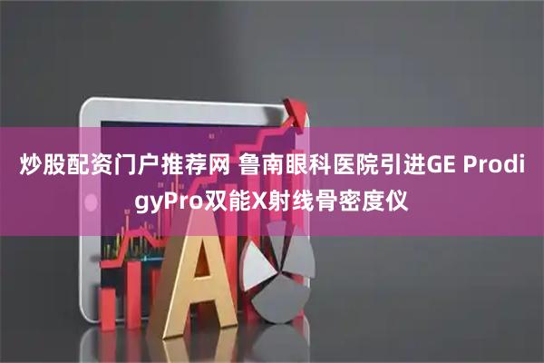 炒股配资门户推荐网 鲁南眼科医院引进GE ProdigyPro双能X射线骨密度仪