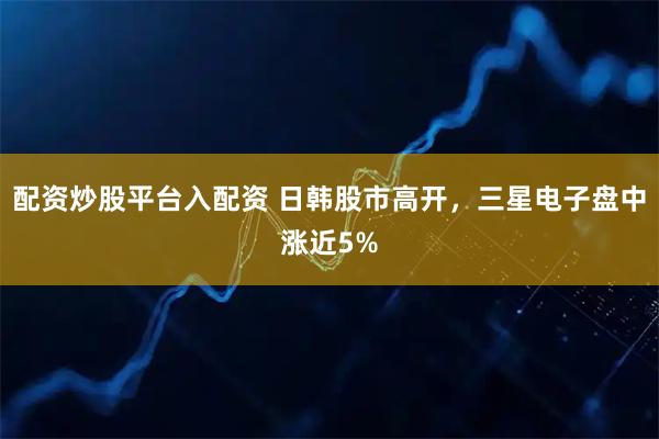 配资炒股平台入配资 日韩股市高开，三星电子盘中涨近5%