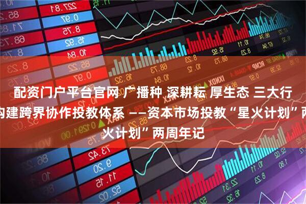 配资门户平台官网 广播种 深耕耘 厚生态 三大行动路径构建跨界协作投教体系 ——资本市场投教“星火计划”两周年记