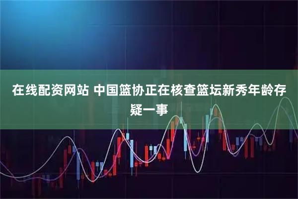 在线配资网站 中国篮协正在核查篮坛新秀年龄存疑一事