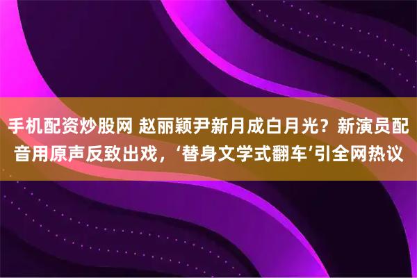 手机配资炒股网 赵丽颖尹新月成白月光？新演员配音用原声反致出戏，‘替身文学式翻车’引全网热议